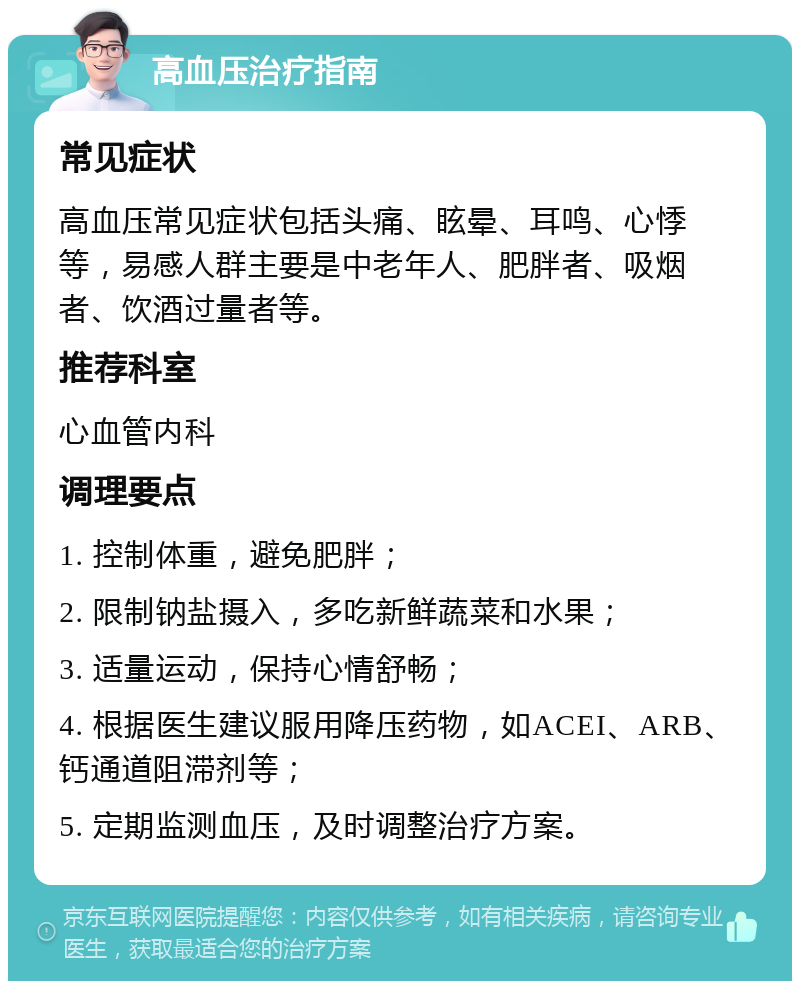 高血压治疗指南 常见症状 高血压常见症状包括头痛、眩晕、耳鸣、心悸等，易感人群主要是中老年人、肥胖者、吸烟者、饮酒过量者等。 推荐科室 心血管内科 调理要点 1. 控制体重，避免肥胖； 2. 限制钠盐摄入，多吃新鲜蔬菜和水果； 3. 适量运动，保持心情舒畅； 4. 根据医生建议服用降压药物，如ACEI、ARB、钙通道阻滞剂等； 5. 定期监测血压，及时调整治疗方案。