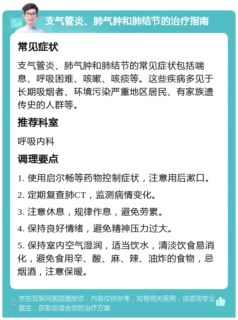 支气管炎、肺气肿和肺结节的治疗指南 常见症状 支气管炎、肺气肿和肺结节的常见症状包括喘息、呼吸困难、咳嗽、咳痰等。这些疾病多见于长期吸烟者、环境污染严重地区居民、有家族遗传史的人群等。 推荐科室 呼吸内科 调理要点 1. 使用启尔畅等药物控制症状，注意用后漱口。 2. 定期复查肺CT，监测病情变化。 3. 注意休息，规律作息，避免劳累。 4. 保持良好情绪，避免精神压力过大。 5. 保持室内空气湿润，适当饮水，清淡饮食易消化，避免食用辛、酸、麻、辣、油炸的食物，忌烟酒，注意保暖。