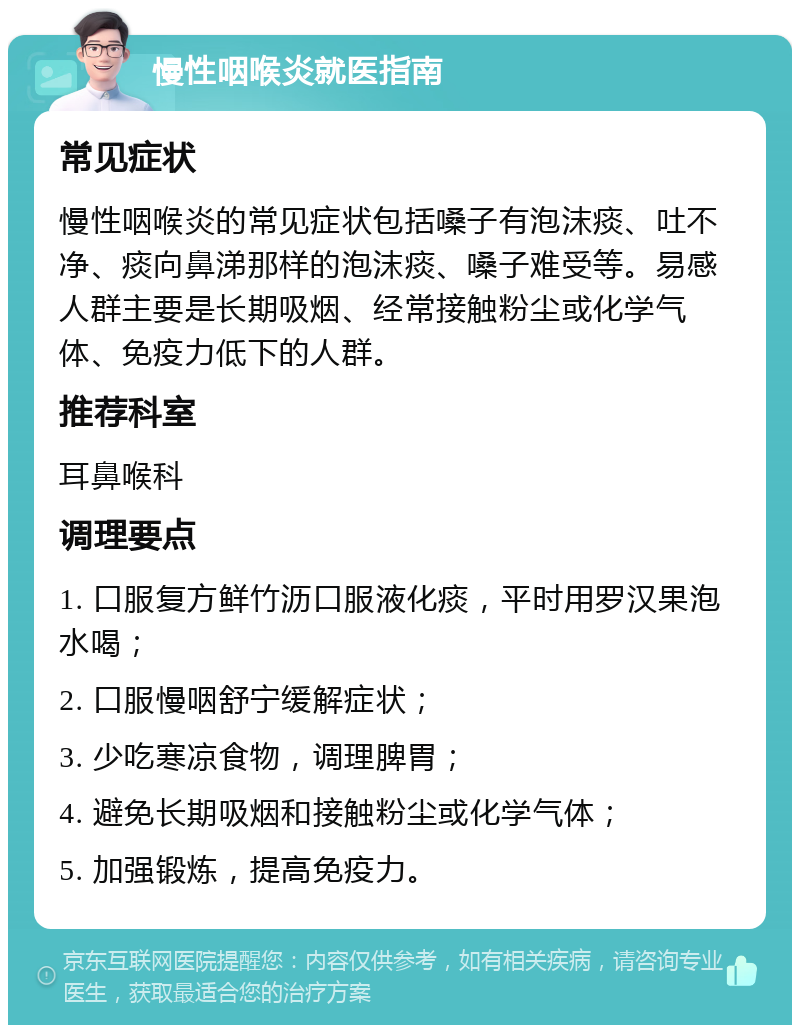 慢性咽喉炎就医指南 常见症状 慢性咽喉炎的常见症状包括嗓子有泡沫痰、吐不净、痰向鼻涕那样的泡沫痰、嗓子难受等。易感人群主要是长期吸烟、经常接触粉尘或化学气体、免疫力低下的人群。 推荐科室 耳鼻喉科 调理要点 1. 口服复方鲜竹沥口服液化痰，平时用罗汉果泡水喝； 2. 口服慢咽舒宁缓解症状； 3. 少吃寒凉食物，调理脾胃； 4. 避免长期吸烟和接触粉尘或化学气体； 5. 加强锻炼，提高免疫力。