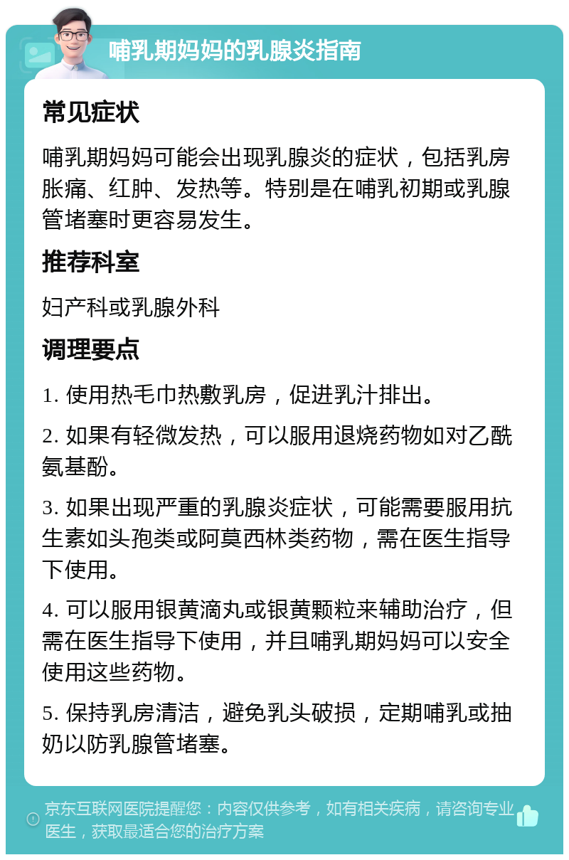 哺乳期妈妈的乳腺炎指南 常见症状 哺乳期妈妈可能会出现乳腺炎的症状，包括乳房胀痛、红肿、发热等。特别是在哺乳初期或乳腺管堵塞时更容易发生。 推荐科室 妇产科或乳腺外科 调理要点 1. 使用热毛巾热敷乳房，促进乳汁排出。 2. 如果有轻微发热，可以服用退烧药物如对乙酰氨基酚。 3. 如果出现严重的乳腺炎症状，可能需要服用抗生素如头孢类或阿莫西林类药物，需在医生指导下使用。 4. 可以服用银黄滴丸或银黄颗粒来辅助治疗，但需在医生指导下使用，并且哺乳期妈妈可以安全使用这些药物。 5. 保持乳房清洁，避免乳头破损，定期哺乳或抽奶以防乳腺管堵塞。