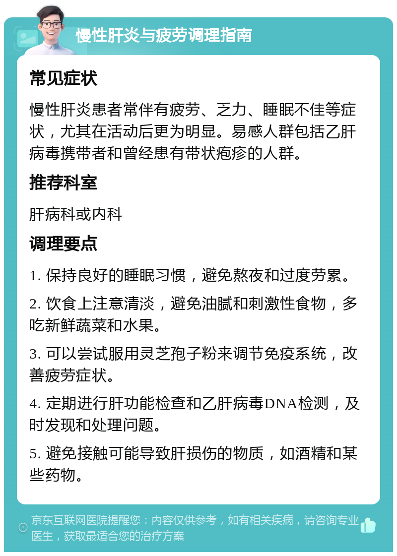 慢性肝炎与疲劳调理指南 常见症状 慢性肝炎患者常伴有疲劳、乏力、睡眠不佳等症状，尤其在活动后更为明显。易感人群包括乙肝病毒携带者和曾经患有带状疱疹的人群。 推荐科室 肝病科或内科 调理要点 1. 保持良好的睡眠习惯，避免熬夜和过度劳累。 2. 饮食上注意清淡，避免油腻和刺激性食物，多吃新鲜蔬菜和水果。 3. 可以尝试服用灵芝孢子粉来调节免疫系统，改善疲劳症状。 4. 定期进行肝功能检查和乙肝病毒DNA检测，及时发现和处理问题。 5. 避免接触可能导致肝损伤的物质，如酒精和某些药物。