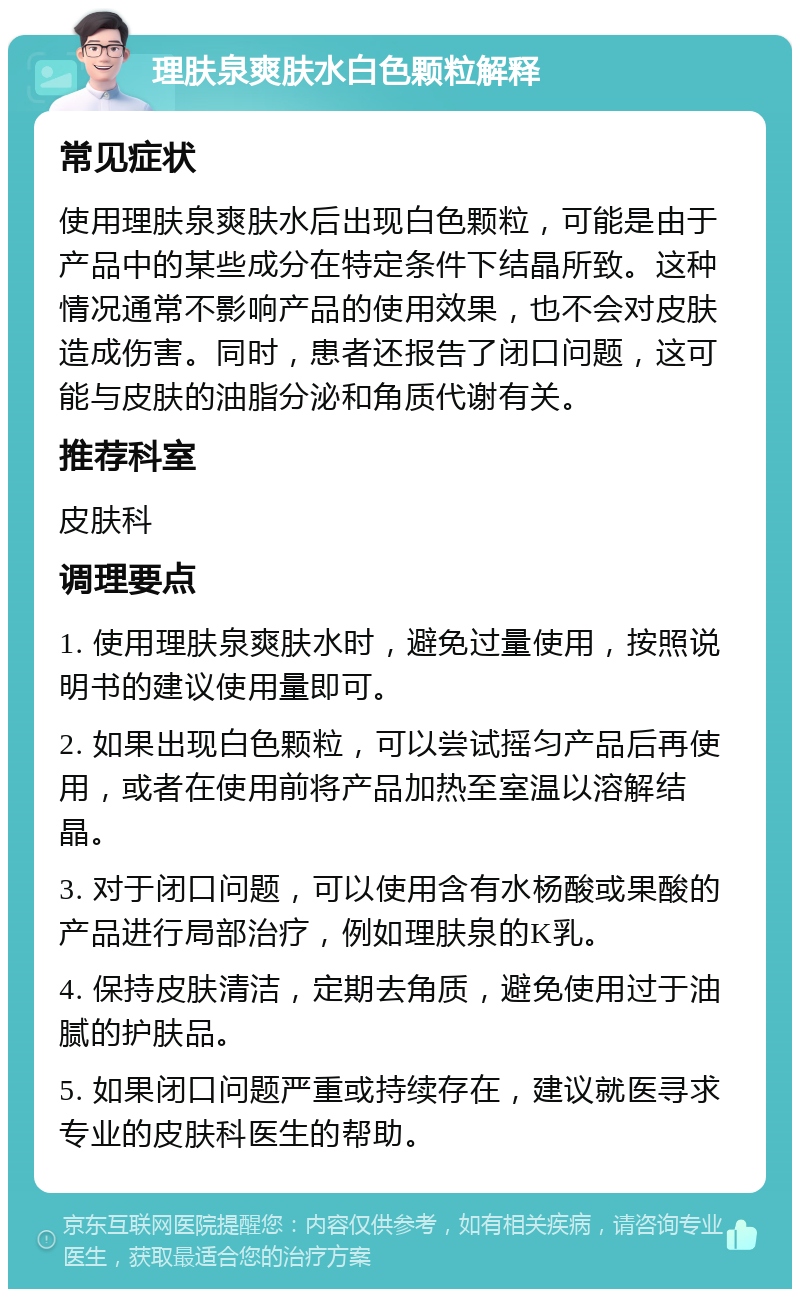 理肤泉爽肤水白色颗粒解释 常见症状 使用理肤泉爽肤水后出现白色颗粒，可能是由于产品中的某些成分在特定条件下结晶所致。这种情况通常不影响产品的使用效果，也不会对皮肤造成伤害。同时，患者还报告了闭口问题，这可能与皮肤的油脂分泌和角质代谢有关。 推荐科室 皮肤科 调理要点 1. 使用理肤泉爽肤水时，避免过量使用，按照说明书的建议使用量即可。 2. 如果出现白色颗粒，可以尝试摇匀产品后再使用，或者在使用前将产品加热至室温以溶解结晶。 3. 对于闭口问题，可以使用含有水杨酸或果酸的产品进行局部治疗，例如理肤泉的K乳。 4. 保持皮肤清洁，定期去角质，避免使用过于油腻的护肤品。 5. 如果闭口问题严重或持续存在，建议就医寻求专业的皮肤科医生的帮助。