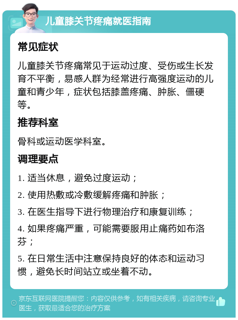 儿童膝关节疼痛就医指南 常见症状 儿童膝关节疼痛常见于运动过度、受伤或生长发育不平衡，易感人群为经常进行高强度运动的儿童和青少年，症状包括膝盖疼痛、肿胀、僵硬等。 推荐科室 骨科或运动医学科室。 调理要点 1. 适当休息，避免过度运动； 2. 使用热敷或冷敷缓解疼痛和肿胀； 3. 在医生指导下进行物理治疗和康复训练； 4. 如果疼痛严重，可能需要服用止痛药如布洛芬； 5. 在日常生活中注意保持良好的体态和运动习惯，避免长时间站立或坐着不动。