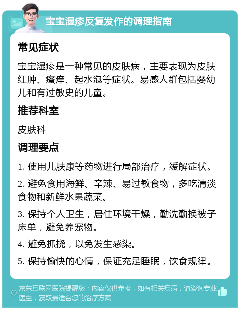 宝宝湿疹反复发作的调理指南 常见症状 宝宝湿疹是一种常见的皮肤病，主要表现为皮肤红肿、瘙痒、起水泡等症状。易感人群包括婴幼儿和有过敏史的儿童。 推荐科室 皮肤科 调理要点 1. 使用儿肤康等药物进行局部治疗，缓解症状。 2. 避免食用海鲜、辛辣、易过敏食物，多吃清淡食物和新鲜水果蔬菜。 3. 保持个人卫生，居住环境干燥，勤洗勤换被子床单，避免养宠物。 4. 避免抓挠，以免发生感染。 5. 保持愉快的心情，保证充足睡眠，饮食规律。