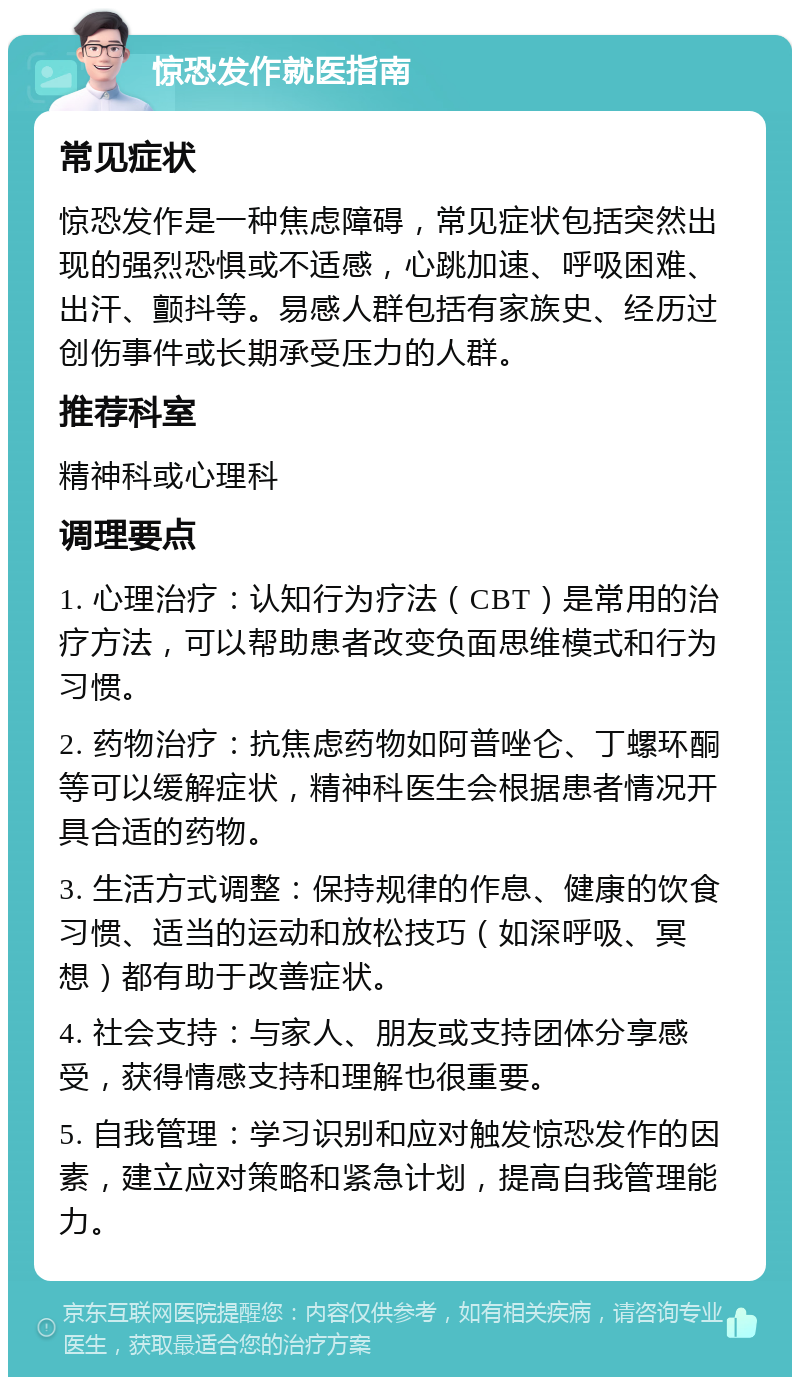 惊恐发作就医指南 常见症状 惊恐发作是一种焦虑障碍，常见症状包括突然出现的强烈恐惧或不适感，心跳加速、呼吸困难、出汗、颤抖等。易感人群包括有家族史、经历过创伤事件或长期承受压力的人群。 推荐科室 精神科或心理科 调理要点 1. 心理治疗：认知行为疗法（CBT）是常用的治疗方法，可以帮助患者改变负面思维模式和行为习惯。 2. 药物治疗：抗焦虑药物如阿普唑仑、丁螺环酮等可以缓解症状，精神科医生会根据患者情况开具合适的药物。 3. 生活方式调整：保持规律的作息、健康的饮食习惯、适当的运动和放松技巧（如深呼吸、冥想）都有助于改善症状。 4. 社会支持：与家人、朋友或支持团体分享感受，获得情感支持和理解也很重要。 5. 自我管理：学习识别和应对触发惊恐发作的因素，建立应对策略和紧急计划，提高自我管理能力。