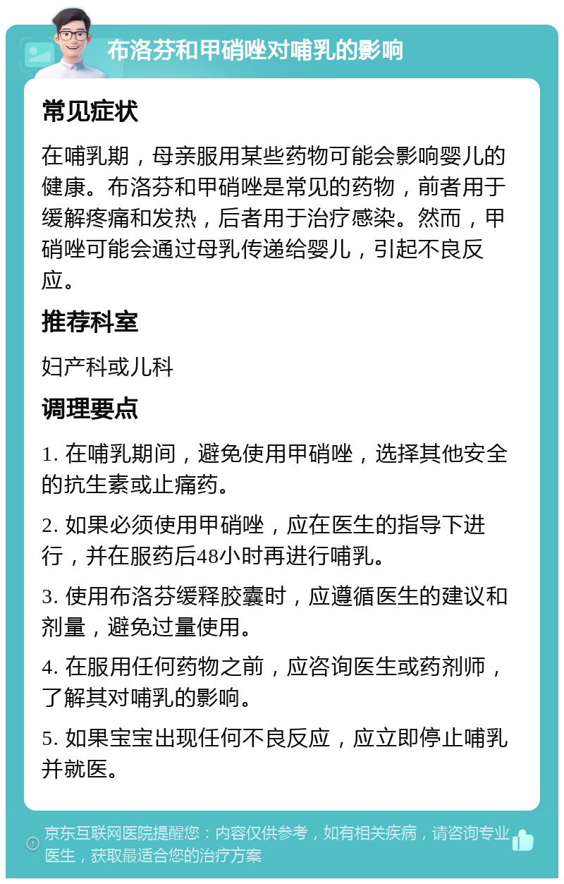 布洛芬和甲硝唑对哺乳的影响 常见症状 在哺乳期，母亲服用某些药物可能会影响婴儿的健康。布洛芬和甲硝唑是常见的药物，前者用于缓解疼痛和发热，后者用于治疗感染。然而，甲硝唑可能会通过母乳传递给婴儿，引起不良反应。 推荐科室 妇产科或儿科 调理要点 1. 在哺乳期间，避免使用甲硝唑，选择其他安全的抗生素或止痛药。 2. 如果必须使用甲硝唑，应在医生的指导下进行，并在服药后48小时再进行哺乳。 3. 使用布洛芬缓释胶囊时，应遵循医生的建议和剂量，避免过量使用。 4. 在服用任何药物之前，应咨询医生或药剂师，了解其对哺乳的影响。 5. 如果宝宝出现任何不良反应，应立即停止哺乳并就医。