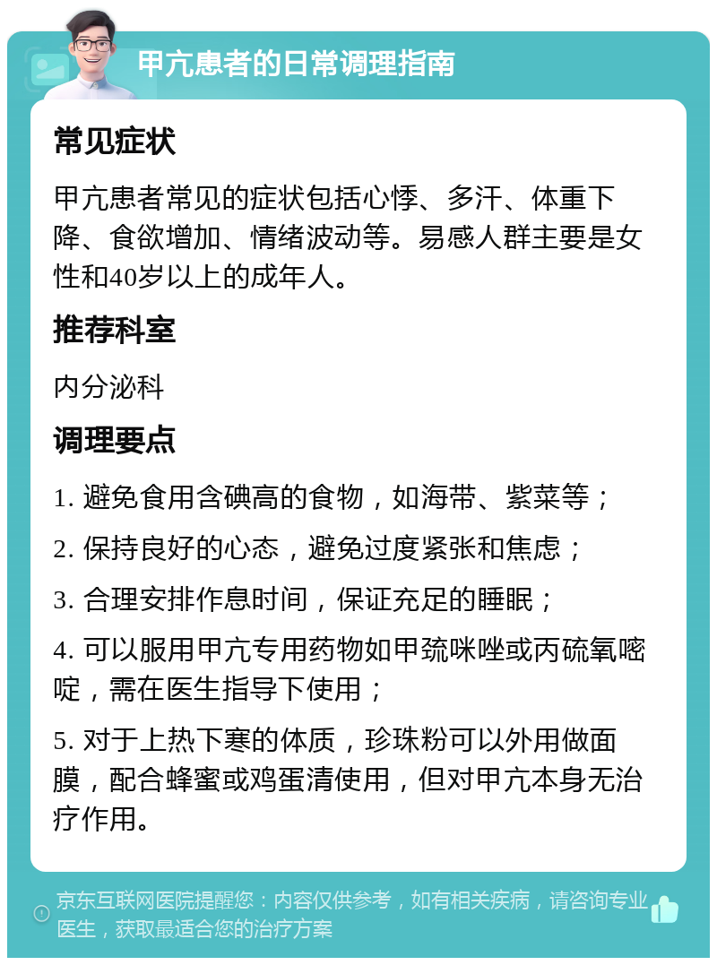 甲亢患者的日常调理指南 常见症状 甲亢患者常见的症状包括心悸、多汗、体重下降、食欲增加、情绪波动等。易感人群主要是女性和40岁以上的成年人。 推荐科室 内分泌科 调理要点 1. 避免食用含碘高的食物，如海带、紫菜等； 2. 保持良好的心态，避免过度紧张和焦虑； 3. 合理安排作息时间，保证充足的睡眠； 4. 可以服用甲亢专用药物如甲巯咪唑或丙硫氧嘧啶，需在医生指导下使用； 5. 对于上热下寒的体质，珍珠粉可以外用做面膜，配合蜂蜜或鸡蛋清使用，但对甲亢本身无治疗作用。