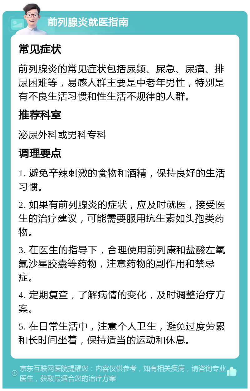 前列腺炎就医指南 常见症状 前列腺炎的常见症状包括尿频、尿急、尿痛、排尿困难等，易感人群主要是中老年男性，特别是有不良生活习惯和性生活不规律的人群。 推荐科室 泌尿外科或男科专科 调理要点 1. 避免辛辣刺激的食物和酒精，保持良好的生活习惯。 2. 如果有前列腺炎的症状，应及时就医，接受医生的治疗建议，可能需要服用抗生素如头孢类药物。 3. 在医生的指导下，合理使用前列康和盐酸左氧氟沙星胶囊等药物，注意药物的副作用和禁忌症。 4. 定期复查，了解病情的变化，及时调整治疗方案。 5. 在日常生活中，注意个人卫生，避免过度劳累和长时间坐着，保持适当的运动和休息。