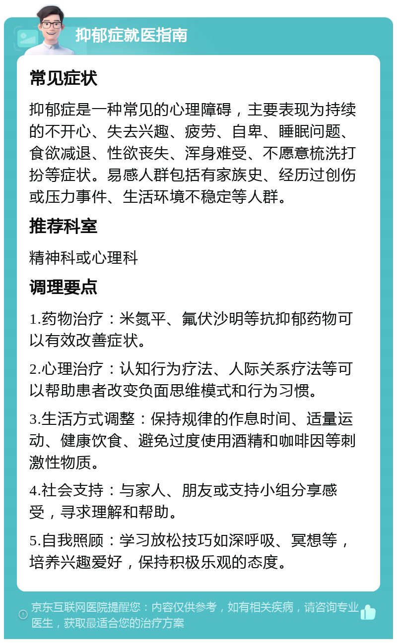 抑郁症就医指南 常见症状 抑郁症是一种常见的心理障碍，主要表现为持续的不开心、失去兴趣、疲劳、自卑、睡眠问题、食欲减退、性欲丧失、浑身难受、不愿意梳洗打扮等症状。易感人群包括有家族史、经历过创伤或压力事件、生活环境不稳定等人群。 推荐科室 精神科或心理科 调理要点 1.药物治疗：米氮平、氟伏沙明等抗抑郁药物可以有效改善症状。 2.心理治疗：认知行为疗法、人际关系疗法等可以帮助患者改变负面思维模式和行为习惯。 3.生活方式调整：保持规律的作息时间、适量运动、健康饮食、避免过度使用酒精和咖啡因等刺激性物质。 4.社会支持：与家人、朋友或支持小组分享感受，寻求理解和帮助。 5.自我照顾：学习放松技巧如深呼吸、冥想等，培养兴趣爱好，保持积极乐观的态度。