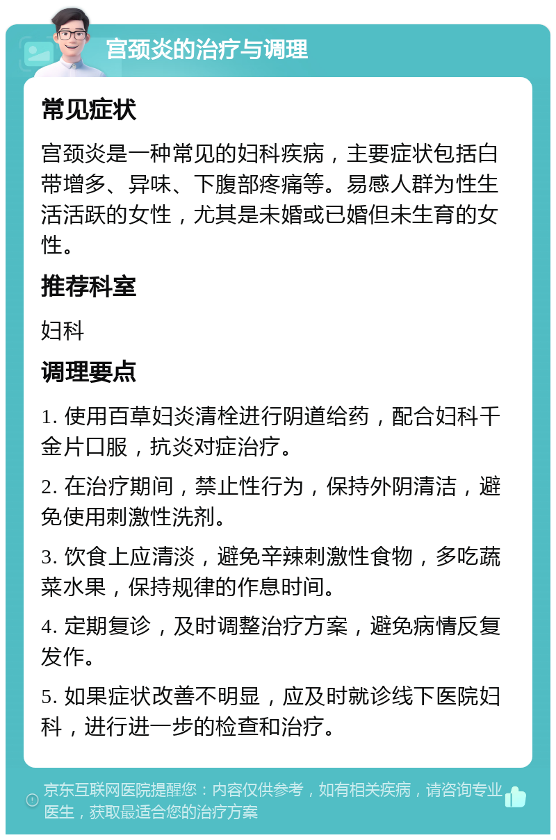 宫颈炎的治疗与调理 常见症状 宫颈炎是一种常见的妇科疾病，主要症状包括白带增多、异味、下腹部疼痛等。易感人群为性生活活跃的女性，尤其是未婚或已婚但未生育的女性。 推荐科室 妇科 调理要点 1. 使用百草妇炎清栓进行阴道给药，配合妇科千金片口服，抗炎对症治疗。 2. 在治疗期间，禁止性行为，保持外阴清洁，避免使用刺激性洗剂。 3. 饮食上应清淡，避免辛辣刺激性食物，多吃蔬菜水果，保持规律的作息时间。 4. 定期复诊，及时调整治疗方案，避免病情反复发作。 5. 如果症状改善不明显，应及时就诊线下医院妇科，进行进一步的检查和治疗。