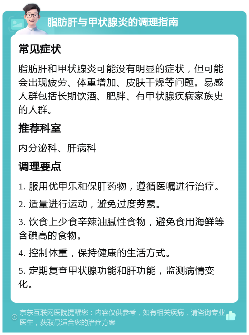 脂肪肝与甲状腺炎的调理指南 常见症状 脂肪肝和甲状腺炎可能没有明显的症状，但可能会出现疲劳、体重增加、皮肤干燥等问题。易感人群包括长期饮酒、肥胖、有甲状腺疾病家族史的人群。 推荐科室 内分泌科、肝病科 调理要点 1. 服用优甲乐和保肝药物，遵循医嘱进行治疗。 2. 适量进行运动，避免过度劳累。 3. 饮食上少食辛辣油腻性食物，避免食用海鲜等含碘高的食物。 4. 控制体重，保持健康的生活方式。 5. 定期复查甲状腺功能和肝功能，监测病情变化。