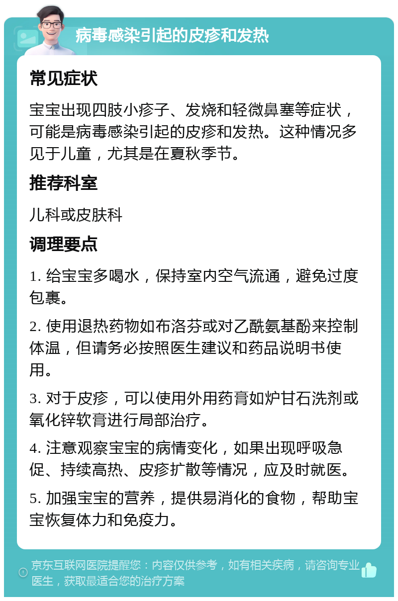 病毒感染引起的皮疹和发热 常见症状 宝宝出现四肢小疹子、发烧和轻微鼻塞等症状，可能是病毒感染引起的皮疹和发热。这种情况多见于儿童，尤其是在夏秋季节。 推荐科室 儿科或皮肤科 调理要点 1. 给宝宝多喝水，保持室内空气流通，避免过度包裹。 2. 使用退热药物如布洛芬或对乙酰氨基酚来控制体温，但请务必按照医生建议和药品说明书使用。 3. 对于皮疹，可以使用外用药膏如炉甘石洗剂或氧化锌软膏进行局部治疗。 4. 注意观察宝宝的病情变化，如果出现呼吸急促、持续高热、皮疹扩散等情况，应及时就医。 5. 加强宝宝的营养，提供易消化的食物，帮助宝宝恢复体力和免疫力。