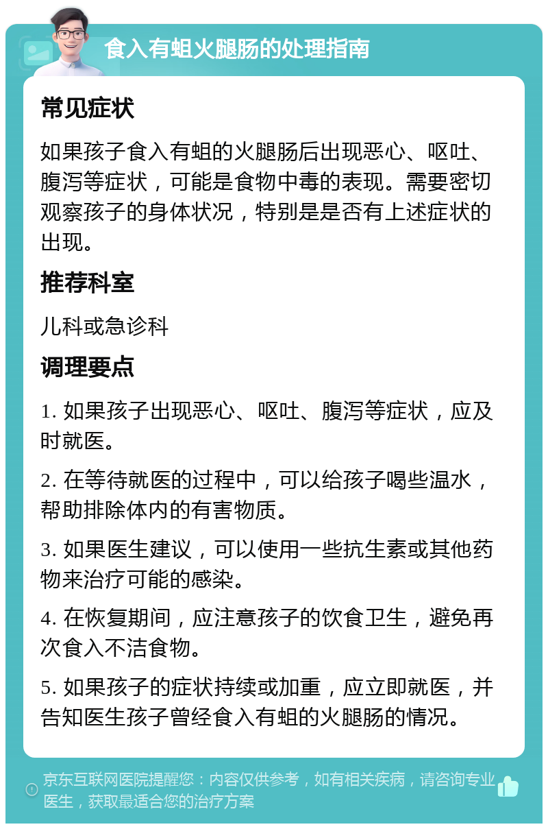 食入有蛆火腿肠的处理指南 常见症状 如果孩子食入有蛆的火腿肠后出现恶心、呕吐、腹泻等症状，可能是食物中毒的表现。需要密切观察孩子的身体状况，特别是是否有上述症状的出现。 推荐科室 儿科或急诊科 调理要点 1. 如果孩子出现恶心、呕吐、腹泻等症状，应及时就医。 2. 在等待就医的过程中，可以给孩子喝些温水，帮助排除体内的有害物质。 3. 如果医生建议，可以使用一些抗生素或其他药物来治疗可能的感染。 4. 在恢复期间，应注意孩子的饮食卫生，避免再次食入不洁食物。 5. 如果孩子的症状持续或加重，应立即就医，并告知医生孩子曾经食入有蛆的火腿肠的情况。