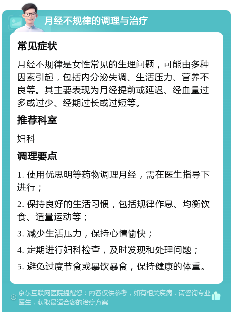 月经不规律的调理与治疗 常见症状 月经不规律是女性常见的生理问题，可能由多种因素引起，包括内分泌失调、生活压力、营养不良等。其主要表现为月经提前或延迟、经血量过多或过少、经期过长或过短等。 推荐科室 妇科 调理要点 1. 使用优思明等药物调理月经，需在医生指导下进行； 2. 保持良好的生活习惯，包括规律作息、均衡饮食、适量运动等； 3. 减少生活压力，保持心情愉快； 4. 定期进行妇科检查，及时发现和处理问题； 5. 避免过度节食或暴饮暴食，保持健康的体重。