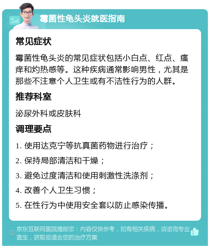 霉菌性龟头炎就医指南 常见症状 霉菌性龟头炎的常见症状包括小白点、红点、瘙痒和灼热感等。这种疾病通常影响男性，尤其是那些不注意个人卫生或有不洁性行为的人群。 推荐科室 泌尿外科或皮肤科 调理要点 1. 使用达克宁等抗真菌药物进行治疗； 2. 保持局部清洁和干燥； 3. 避免过度清洁和使用刺激性洗涤剂； 4. 改善个人卫生习惯； 5. 在性行为中使用安全套以防止感染传播。