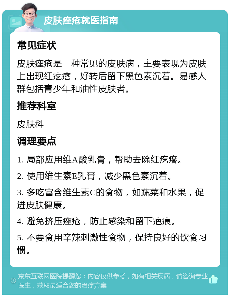 皮肤痤疮就医指南 常见症状 皮肤痤疮是一种常见的皮肤病，主要表现为皮肤上出现红疙瘩，好转后留下黑色素沉着。易感人群包括青少年和油性皮肤者。 推荐科室 皮肤科 调理要点 1. 局部应用维A酸乳膏，帮助去除红疙瘩。 2. 使用维生素E乳膏，减少黑色素沉着。 3. 多吃富含维生素C的食物，如蔬菜和水果，促进皮肤健康。 4. 避免挤压痤疮，防止感染和留下疤痕。 5. 不要食用辛辣刺激性食物，保持良好的饮食习惯。