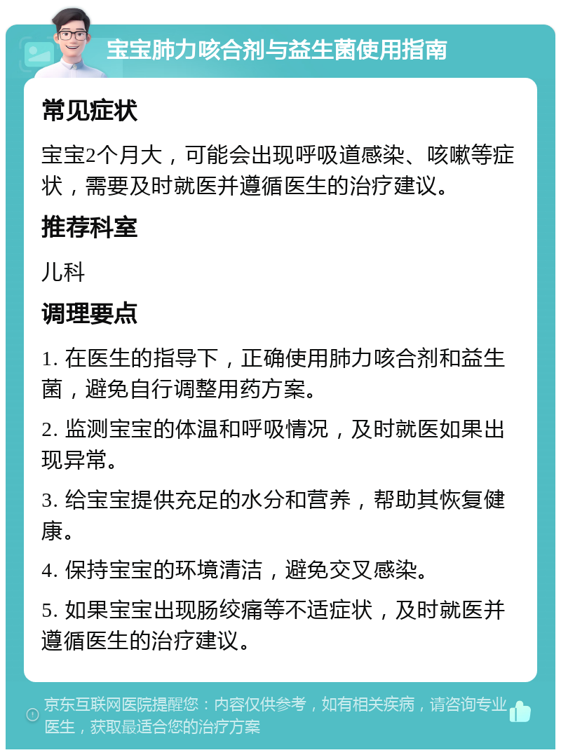 宝宝肺力咳合剂与益生菌使用指南 常见症状 宝宝2个月大，可能会出现呼吸道感染、咳嗽等症状，需要及时就医并遵循医生的治疗建议。 推荐科室 儿科 调理要点 1. 在医生的指导下，正确使用肺力咳合剂和益生菌，避免自行调整用药方案。 2. 监测宝宝的体温和呼吸情况，及时就医如果出现异常。 3. 给宝宝提供充足的水分和营养，帮助其恢复健康。 4. 保持宝宝的环境清洁，避免交叉感染。 5. 如果宝宝出现肠绞痛等不适症状，及时就医并遵循医生的治疗建议。