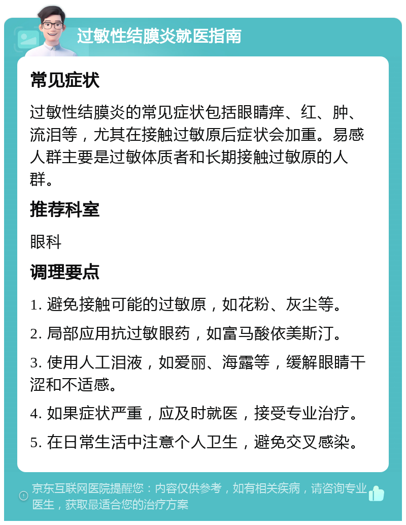 过敏性结膜炎就医指南 常见症状 过敏性结膜炎的常见症状包括眼睛痒、红、肿、流泪等，尤其在接触过敏原后症状会加重。易感人群主要是过敏体质者和长期接触过敏原的人群。 推荐科室 眼科 调理要点 1. 避免接触可能的过敏原，如花粉、灰尘等。 2. 局部应用抗过敏眼药，如富马酸依美斯汀。 3. 使用人工泪液，如爱丽、海露等，缓解眼睛干涩和不适感。 4. 如果症状严重，应及时就医，接受专业治疗。 5. 在日常生活中注意个人卫生，避免交叉感染。