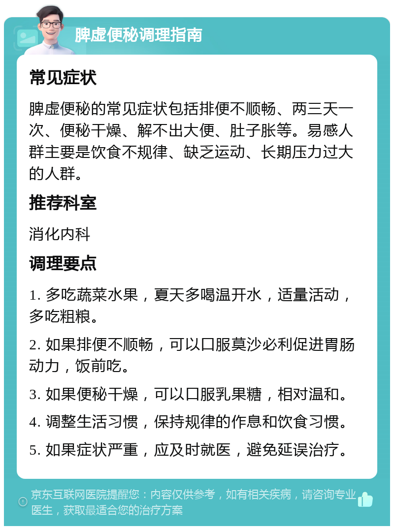 脾虚便秘调理指南 常见症状 脾虚便秘的常见症状包括排便不顺畅、两三天一次、便秘干燥、解不出大便、肚子胀等。易感人群主要是饮食不规律、缺乏运动、长期压力过大的人群。 推荐科室 消化内科 调理要点 1. 多吃蔬菜水果，夏天多喝温开水，适量活动，多吃粗粮。 2. 如果排便不顺畅，可以口服莫沙必利促进胃肠动力，饭前吃。 3. 如果便秘干燥，可以口服乳果糖，相对温和。 4. 调整生活习惯，保持规律的作息和饮食习惯。 5. 如果症状严重，应及时就医，避免延误治疗。