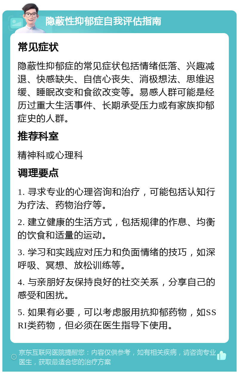 隐蔽性抑郁症自我评估指南 常见症状 隐蔽性抑郁症的常见症状包括情绪低落、兴趣减退、快感缺失、自信心丧失、消极想法、思维迟缓、睡眠改变和食欲改变等。易感人群可能是经历过重大生活事件、长期承受压力或有家族抑郁症史的人群。 推荐科室 精神科或心理科 调理要点 1. 寻求专业的心理咨询和治疗，可能包括认知行为疗法、药物治疗等。 2. 建立健康的生活方式，包括规律的作息、均衡的饮食和适量的运动。 3. 学习和实践应对压力和负面情绪的技巧，如深呼吸、冥想、放松训练等。 4. 与亲朋好友保持良好的社交关系，分享自己的感受和困扰。 5. 如果有必要，可以考虑服用抗抑郁药物，如SSRI类药物，但必须在医生指导下使用。