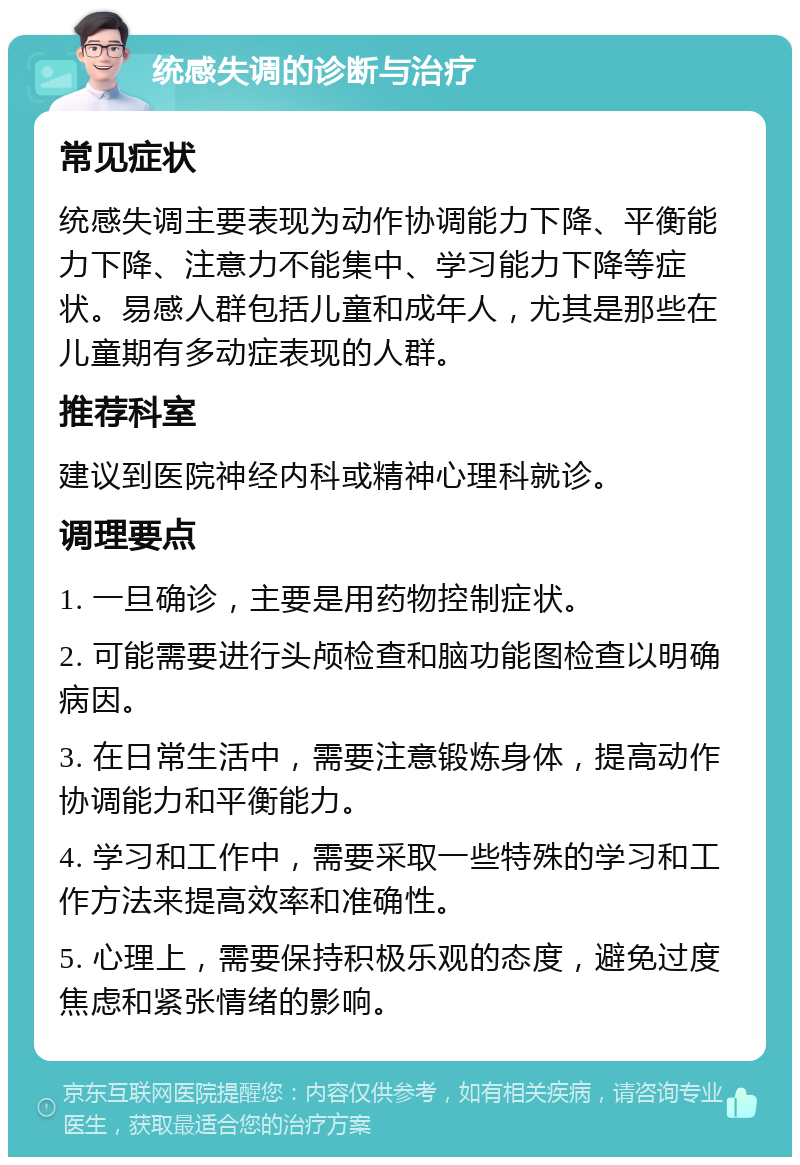 统感失调的诊断与治疗 常见症状 统感失调主要表现为动作协调能力下降、平衡能力下降、注意力不能集中、学习能力下降等症状。易感人群包括儿童和成年人，尤其是那些在儿童期有多动症表现的人群。 推荐科室 建议到医院神经内科或精神心理科就诊。 调理要点 1. 一旦确诊，主要是用药物控制症状。 2. 可能需要进行头颅检查和脑功能图检查以明确病因。 3. 在日常生活中，需要注意锻炼身体，提高动作协调能力和平衡能力。 4. 学习和工作中，需要采取一些特殊的学习和工作方法来提高效率和准确性。 5. 心理上，需要保持积极乐观的态度，避免过度焦虑和紧张情绪的影响。