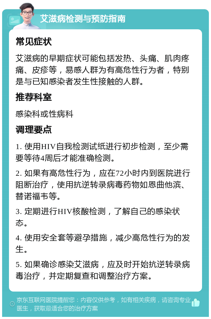 艾滋病检测与预防指南 常见症状 艾滋病的早期症状可能包括发热、头痛、肌肉疼痛、皮疹等，易感人群为有高危性行为者，特别是与已知感染者发生性接触的人群。 推荐科室 感染科或性病科 调理要点 1. 使用HIV自我检测试纸进行初步检测，至少需要等待4周后才能准确检测。 2. 如果有高危性行为，应在72小时内到医院进行阻断治疗，使用抗逆转录病毒药物如恩曲他滨、替诺福韦等。 3. 定期进行HIV核酸检测，了解自己的感染状态。 4. 使用安全套等避孕措施，减少高危性行为的发生。 5. 如果确诊感染艾滋病，应及时开始抗逆转录病毒治疗，并定期复查和调整治疗方案。