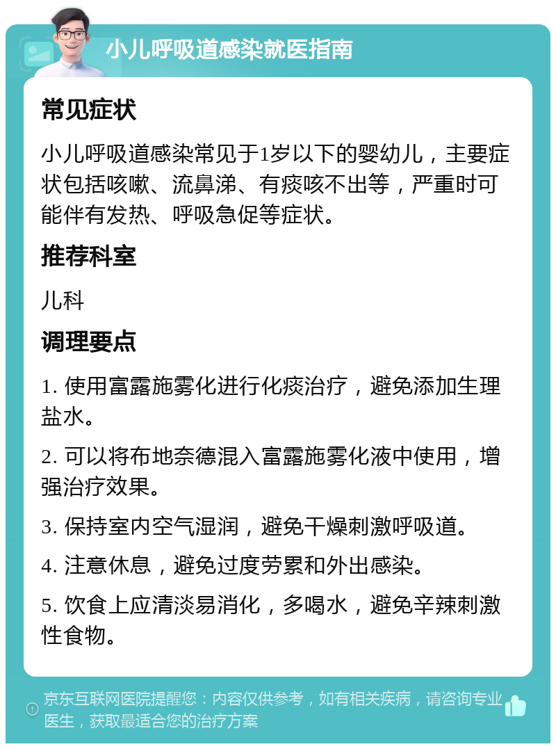 小儿呼吸道感染就医指南 常见症状 小儿呼吸道感染常见于1岁以下的婴幼儿，主要症状包括咳嗽、流鼻涕、有痰咳不出等，严重时可能伴有发热、呼吸急促等症状。 推荐科室 儿科 调理要点 1. 使用富露施雾化进行化痰治疗，避免添加生理盐水。 2. 可以将布地奈德混入富露施雾化液中使用，增强治疗效果。 3. 保持室内空气湿润，避免干燥刺激呼吸道。 4. 注意休息，避免过度劳累和外出感染。 5. 饮食上应清淡易消化，多喝水，避免辛辣刺激性食物。