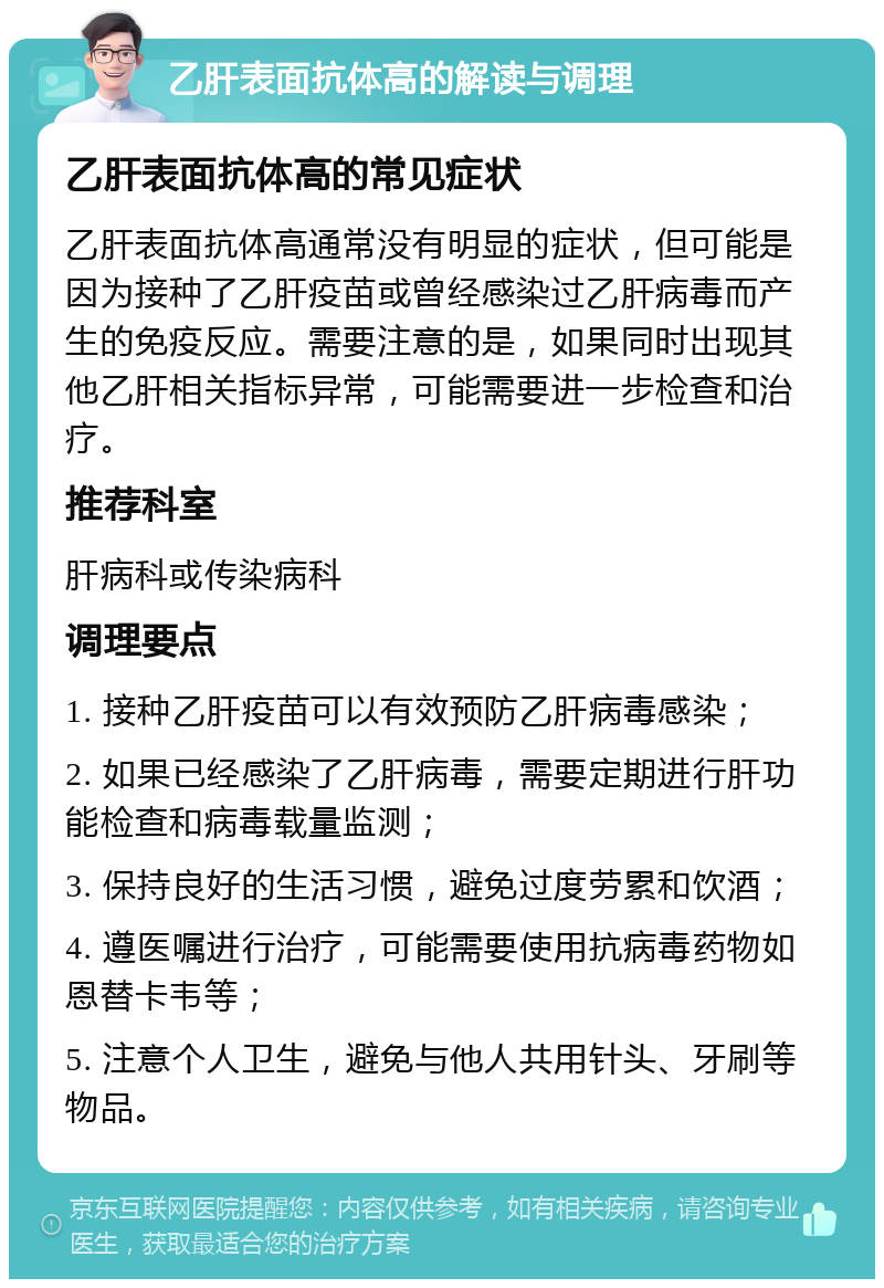 乙肝表面抗体高的解读与调理 乙肝表面抗体高的常见症状 乙肝表面抗体高通常没有明显的症状，但可能是因为接种了乙肝疫苗或曾经感染过乙肝病毒而产生的免疫反应。需要注意的是，如果同时出现其他乙肝相关指标异常，可能需要进一步检查和治疗。 推荐科室 肝病科或传染病科 调理要点 1. 接种乙肝疫苗可以有效预防乙肝病毒感染； 2. 如果已经感染了乙肝病毒，需要定期进行肝功能检查和病毒载量监测； 3. 保持良好的生活习惯，避免过度劳累和饮酒； 4. 遵医嘱进行治疗，可能需要使用抗病毒药物如恩替卡韦等； 5. 注意个人卫生，避免与他人共用针头、牙刷等物品。