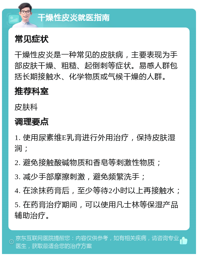 干燥性皮炎就医指南 常见症状 干燥性皮炎是一种常见的皮肤病，主要表现为手部皮肤干燥、粗糙、起倒刺等症状。易感人群包括长期接触水、化学物质或气候干燥的人群。 推荐科室 皮肤科 调理要点 1. 使用尿素维E乳膏进行外用治疗，保持皮肤湿润； 2. 避免接触酸碱物质和香皂等刺激性物质； 3. 减少手部摩擦刺激，避免频繁洗手； 4. 在涂抹药膏后，至少等待2小时以上再接触水； 5. 在药膏治疗期间，可以使用凡士林等保湿产品辅助治疗。