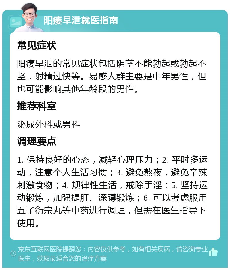 阳痿早泄就医指南 常见症状 阳痿早泄的常见症状包括阴茎不能勃起或勃起不坚，射精过快等。易感人群主要是中年男性，但也可能影响其他年龄段的男性。 推荐科室 泌尿外科或男科 调理要点 1. 保持良好的心态，减轻心理压力；2. 平时多运动，注意个人生活习惯；3. 避免熬夜，避免辛辣刺激食物；4. 规律性生活，戒除手淫；5. 坚持运动锻炼，加强提肛、深蹲锻炼；6. 可以考虑服用五子衍宗丸等中药进行调理，但需在医生指导下使用。