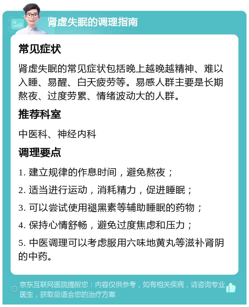 肾虚失眠的调理指南 常见症状 肾虚失眠的常见症状包括晚上越晚越精神、难以入睡、易醒、白天疲劳等。易感人群主要是长期熬夜、过度劳累、情绪波动大的人群。 推荐科室 中医科、神经内科 调理要点 1. 建立规律的作息时间，避免熬夜； 2. 适当进行运动，消耗精力，促进睡眠； 3. 可以尝试使用褪黑素等辅助睡眠的药物； 4. 保持心情舒畅，避免过度焦虑和压力； 5. 中医调理可以考虑服用六味地黄丸等滋补肾阴的中药。