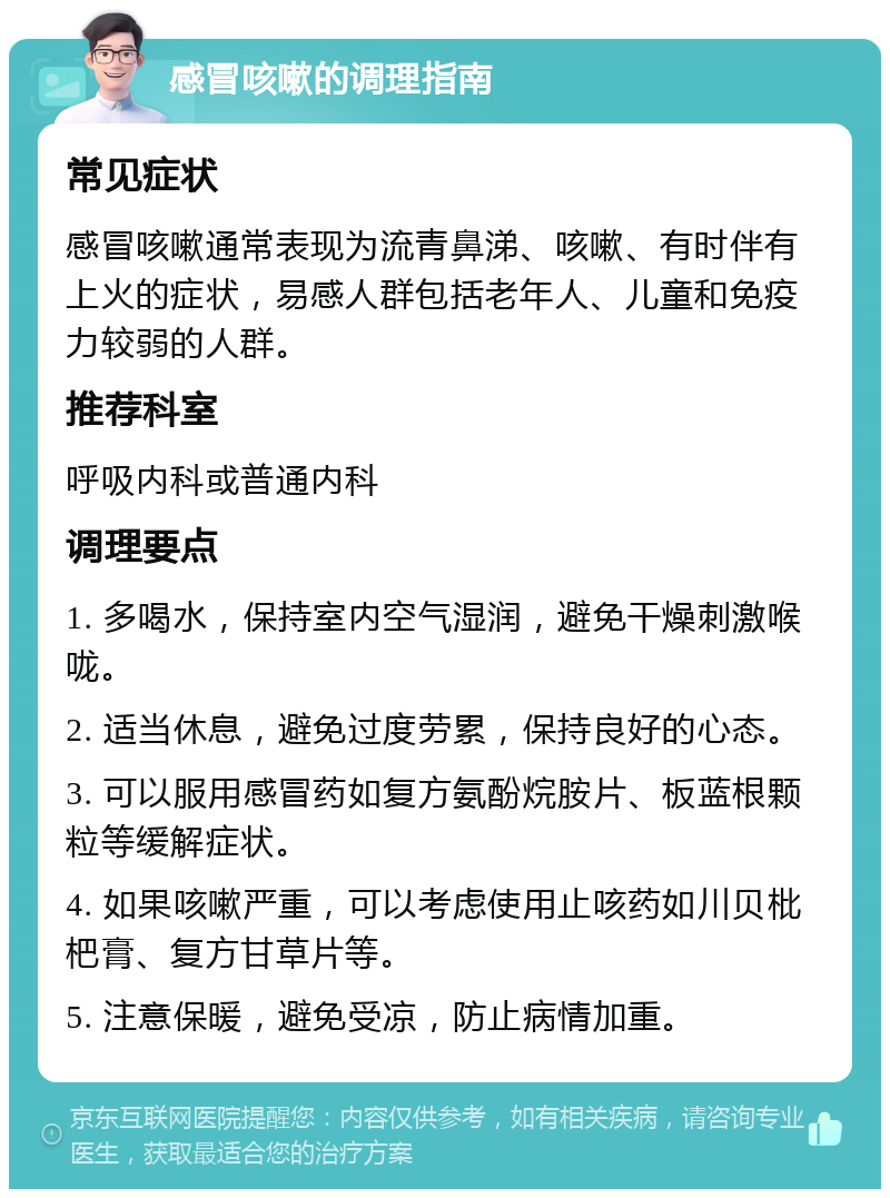 感冒咳嗽的调理指南 常见症状 感冒咳嗽通常表现为流青鼻涕、咳嗽、有时伴有上火的症状，易感人群包括老年人、儿童和免疫力较弱的人群。 推荐科室 呼吸内科或普通内科 调理要点 1. 多喝水，保持室内空气湿润，避免干燥刺激喉咙。 2. 适当休息，避免过度劳累，保持良好的心态。 3. 可以服用感冒药如复方氨酚烷胺片、板蓝根颗粒等缓解症状。 4. 如果咳嗽严重，可以考虑使用止咳药如川贝枇杷膏、复方甘草片等。 5. 注意保暖，避免受凉，防止病情加重。