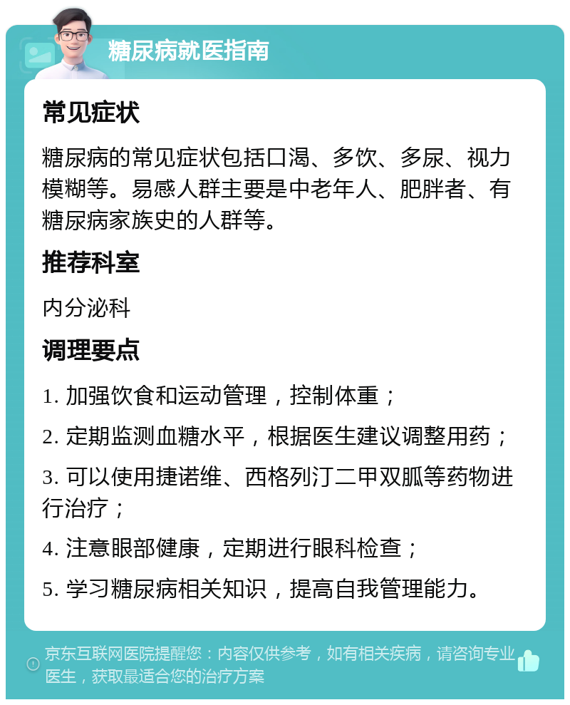 糖尿病就医指南 常见症状 糖尿病的常见症状包括口渴、多饮、多尿、视力模糊等。易感人群主要是中老年人、肥胖者、有糖尿病家族史的人群等。 推荐科室 内分泌科 调理要点 1. 加强饮食和运动管理，控制体重； 2. 定期监测血糖水平，根据医生建议调整用药； 3. 可以使用捷诺维、西格列汀二甲双胍等药物进行治疗； 4. 注意眼部健康，定期进行眼科检查； 5. 学习糖尿病相关知识，提高自我管理能力。