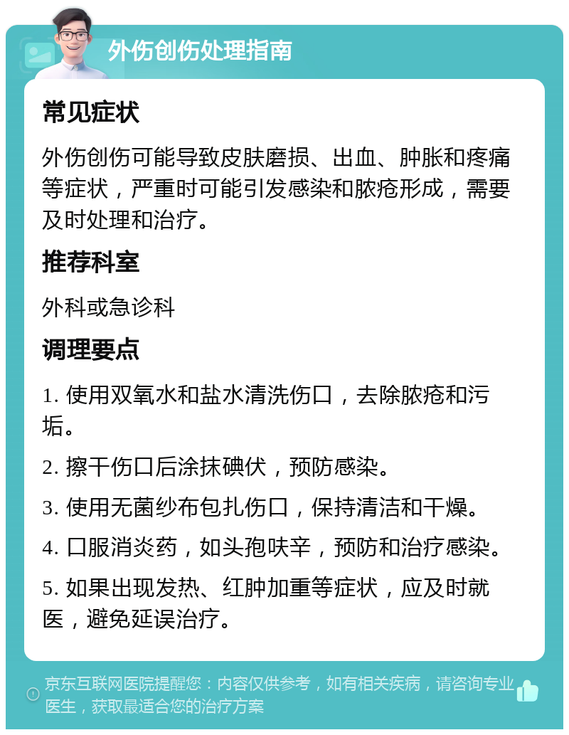 外伤创伤处理指南 常见症状 外伤创伤可能导致皮肤磨损、出血、肿胀和疼痛等症状，严重时可能引发感染和脓疮形成，需要及时处理和治疗。 推荐科室 外科或急诊科 调理要点 1. 使用双氧水和盐水清洗伤口，去除脓疮和污垢。 2. 擦干伤口后涂抹碘伏，预防感染。 3. 使用无菌纱布包扎伤口，保持清洁和干燥。 4. 口服消炎药，如头孢呋辛，预防和治疗感染。 5. 如果出现发热、红肿加重等症状，应及时就医，避免延误治疗。