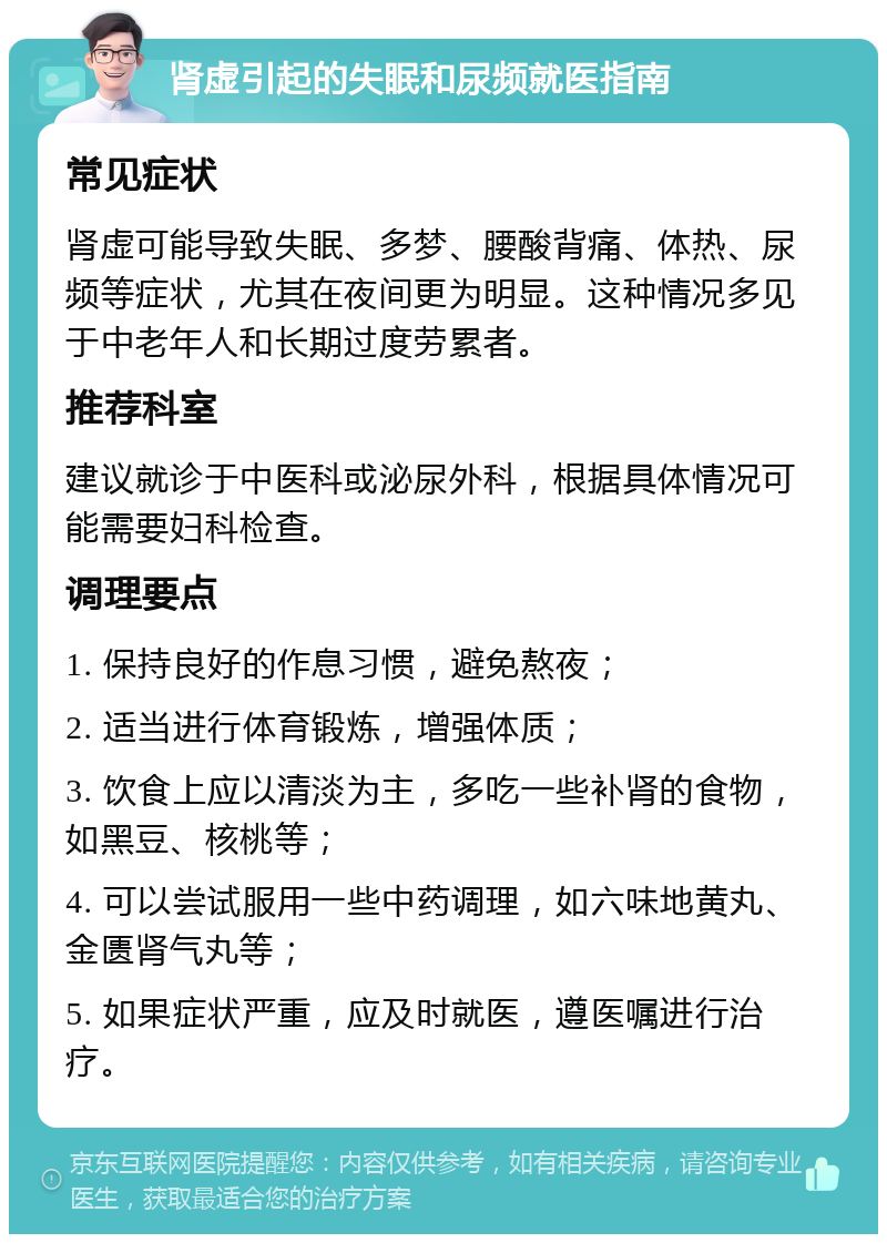 肾虚引起的失眠和尿频就医指南 常见症状 肾虚可能导致失眠、多梦、腰酸背痛、体热、尿频等症状，尤其在夜间更为明显。这种情况多见于中老年人和长期过度劳累者。 推荐科室 建议就诊于中医科或泌尿外科，根据具体情况可能需要妇科检查。 调理要点 1. 保持良好的作息习惯，避免熬夜； 2. 适当进行体育锻炼，增强体质； 3. 饮食上应以清淡为主，多吃一些补肾的食物，如黑豆、核桃等； 4. 可以尝试服用一些中药调理，如六味地黄丸、金匮肾气丸等； 5. 如果症状严重，应及时就医，遵医嘱进行治疗。