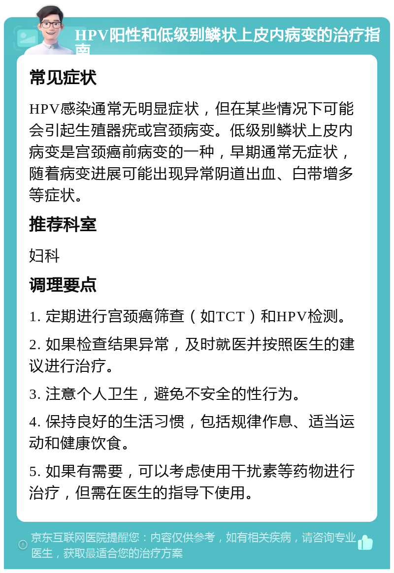 HPV阳性和低级别鳞状上皮内病变的治疗指南 常见症状 HPV感染通常无明显症状，但在某些情况下可能会引起生殖器疣或宫颈病变。低级别鳞状上皮内病变是宫颈癌前病变的一种，早期通常无症状，随着病变进展可能出现异常阴道出血、白带增多等症状。 推荐科室 妇科 调理要点 1. 定期进行宫颈癌筛查（如TCT）和HPV检测。 2. 如果检查结果异常，及时就医并按照医生的建议进行治疗。 3. 注意个人卫生，避免不安全的性行为。 4. 保持良好的生活习惯，包括规律作息、适当运动和健康饮食。 5. 如果有需要，可以考虑使用干扰素等药物进行治疗，但需在医生的指导下使用。