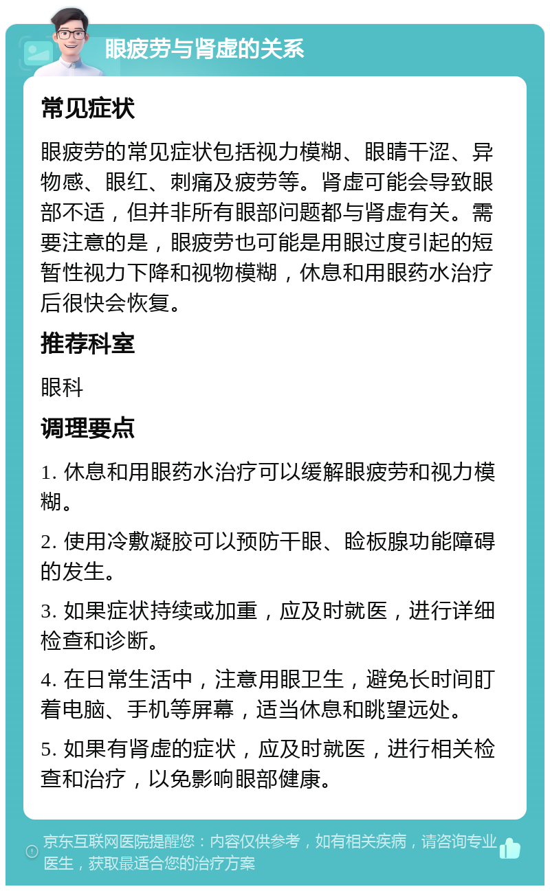 眼疲劳与肾虚的关系 常见症状 眼疲劳的常见症状包括视力模糊、眼睛干涩、异物感、眼红、刺痛及疲劳等。肾虚可能会导致眼部不适，但并非所有眼部问题都与肾虚有关。需要注意的是，眼疲劳也可能是用眼过度引起的短暂性视力下降和视物模糊，休息和用眼药水治疗后很快会恢复。 推荐科室 眼科 调理要点 1. 休息和用眼药水治疗可以缓解眼疲劳和视力模糊。 2. 使用冷敷凝胶可以预防干眼、睑板腺功能障碍的发生。 3. 如果症状持续或加重，应及时就医，进行详细检查和诊断。 4. 在日常生活中，注意用眼卫生，避免长时间盯着电脑、手机等屏幕，适当休息和眺望远处。 5. 如果有肾虚的症状，应及时就医，进行相关检查和治疗，以免影响眼部健康。