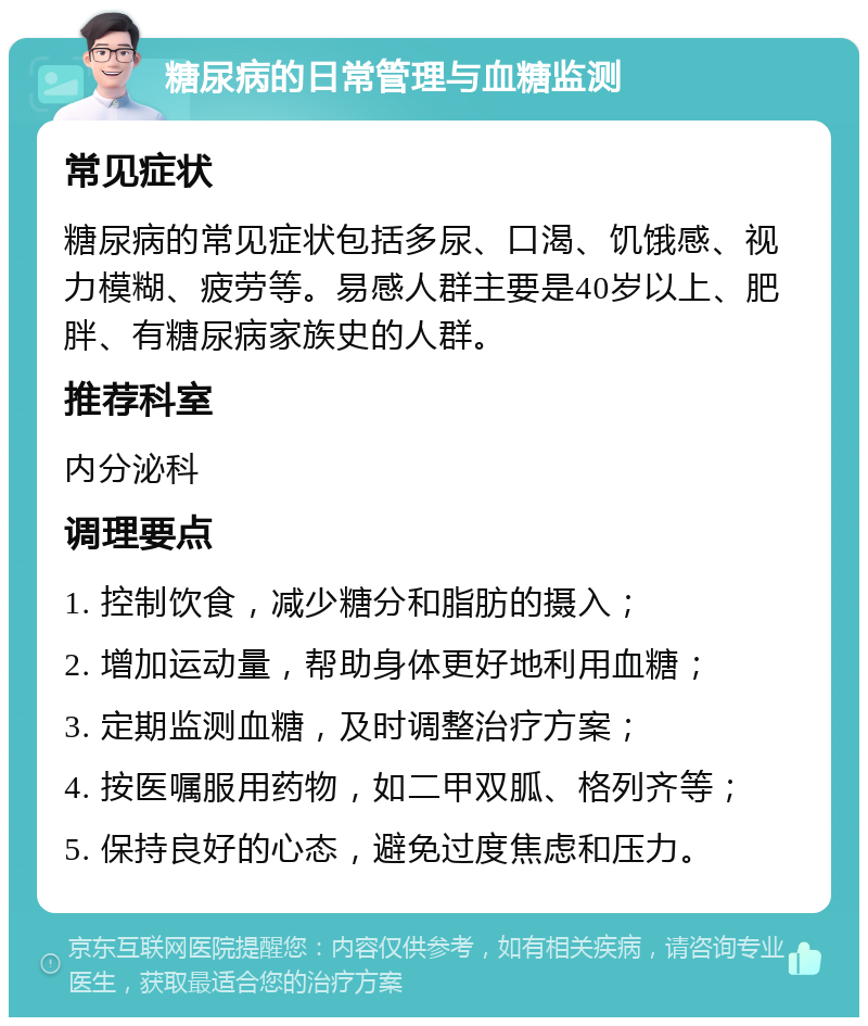 糖尿病的日常管理与血糖监测 常见症状 糖尿病的常见症状包括多尿、口渴、饥饿感、视力模糊、疲劳等。易感人群主要是40岁以上、肥胖、有糖尿病家族史的人群。 推荐科室 内分泌科 调理要点 1. 控制饮食，减少糖分和脂肪的摄入； 2. 增加运动量，帮助身体更好地利用血糖； 3. 定期监测血糖，及时调整治疗方案； 4. 按医嘱服用药物，如二甲双胍、格列齐等； 5. 保持良好的心态，避免过度焦虑和压力。