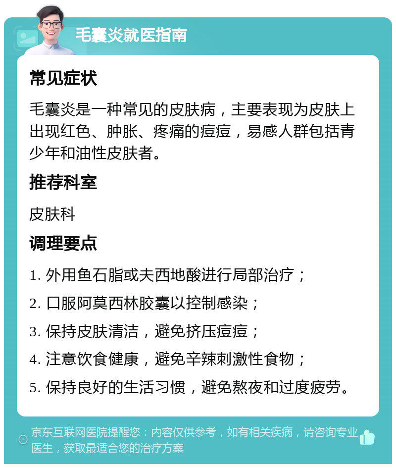 毛囊炎就医指南 常见症状 毛囊炎是一种常见的皮肤病，主要表现为皮肤上出现红色、肿胀、疼痛的痘痘，易感人群包括青少年和油性皮肤者。 推荐科室 皮肤科 调理要点 1. 外用鱼石脂或夫西地酸进行局部治疗； 2. 口服阿莫西林胶囊以控制感染； 3. 保持皮肤清洁，避免挤压痘痘； 4. 注意饮食健康，避免辛辣刺激性食物； 5. 保持良好的生活习惯，避免熬夜和过度疲劳。