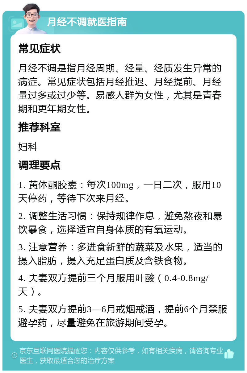 月经不调就医指南 常见症状 月经不调是指月经周期、经量、经质发生异常的病症。常见症状包括月经推迟、月经提前、月经量过多或过少等。易感人群为女性，尤其是青春期和更年期女性。 推荐科室 妇科 调理要点 1. 黄体酮胶囊：每次100mg，一日二次，服用10天停药，等待下次来月经。 2. 调整生活习惯：保持规律作息，避免熬夜和暴饮暴食，选择适宜自身体质的有氧运动。 3. 注意营养：多进食新鲜的蔬菜及水果，适当的摄入脂肪，摄入充足蛋白质及含铁食物。 4. 夫妻双方提前三个月服用叶酸（0.4-0.8mg/天）。 5. 夫妻双方提前3—6月戒烟戒酒，提前6个月禁服避孕药，尽量避免在旅游期间受孕。