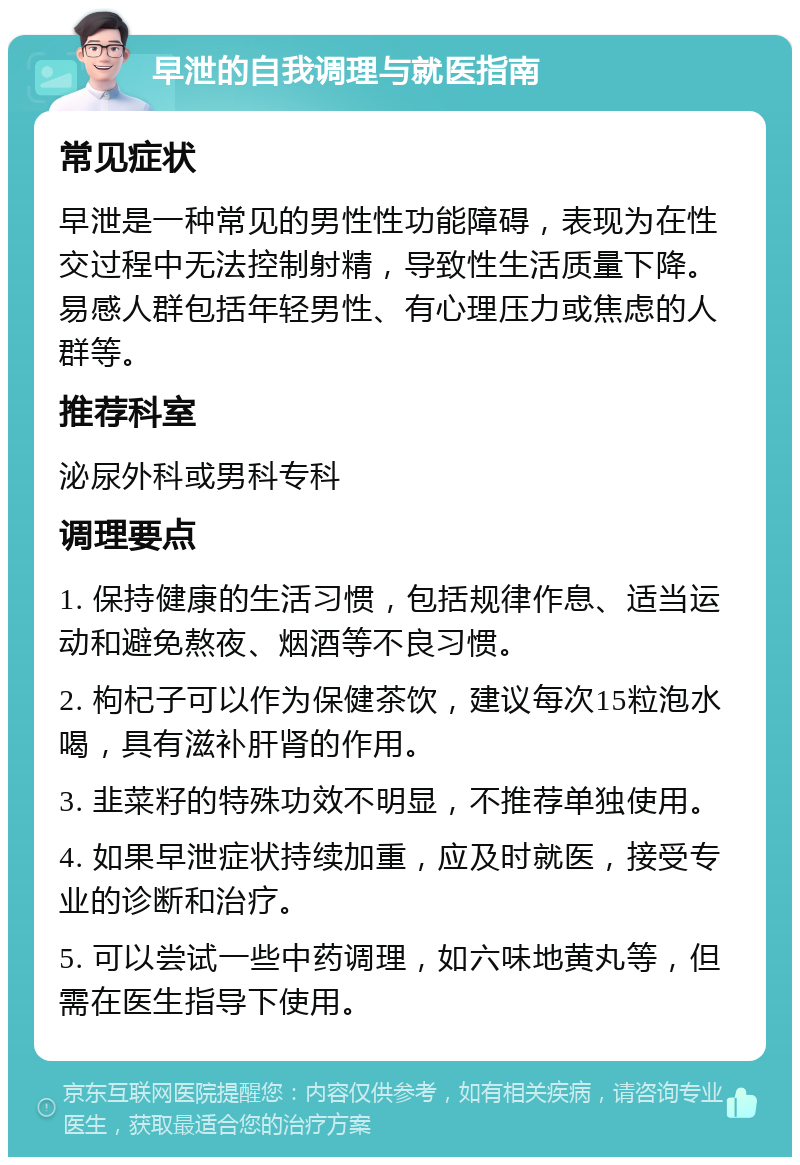 早泄的自我调理与就医指南 常见症状 早泄是一种常见的男性性功能障碍，表现为在性交过程中无法控制射精，导致性生活质量下降。易感人群包括年轻男性、有心理压力或焦虑的人群等。 推荐科室 泌尿外科或男科专科 调理要点 1. 保持健康的生活习惯，包括规律作息、适当运动和避免熬夜、烟酒等不良习惯。 2. 枸杞子可以作为保健茶饮，建议每次15粒泡水喝，具有滋补肝肾的作用。 3. 韭菜籽的特殊功效不明显，不推荐单独使用。 4. 如果早泄症状持续加重，应及时就医，接受专业的诊断和治疗。 5. 可以尝试一些中药调理，如六味地黄丸等，但需在医生指导下使用。