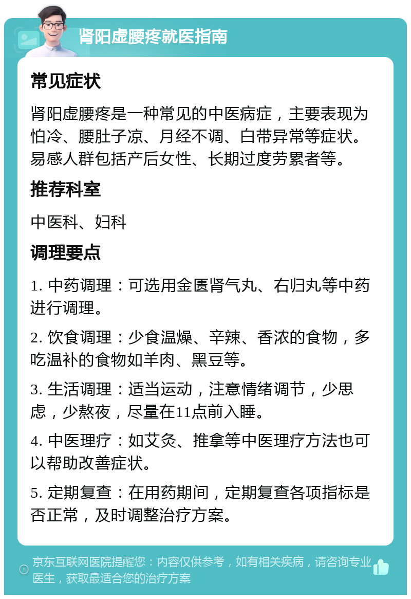 肾阳虚腰疼就医指南 常见症状 肾阳虚腰疼是一种常见的中医病症，主要表现为怕冷、腰肚子凉、月经不调、白带异常等症状。易感人群包括产后女性、长期过度劳累者等。 推荐科室 中医科、妇科 调理要点 1. 中药调理：可选用金匮肾气丸、右归丸等中药进行调理。 2. 饮食调理：少食温燥、辛辣、香浓的食物，多吃温补的食物如羊肉、黑豆等。 3. 生活调理：适当运动，注意情绪调节，少思虑，少熬夜，尽量在11点前入睡。 4. 中医理疗：如艾灸、推拿等中医理疗方法也可以帮助改善症状。 5. 定期复查：在用药期间，定期复查各项指标是否正常，及时调整治疗方案。