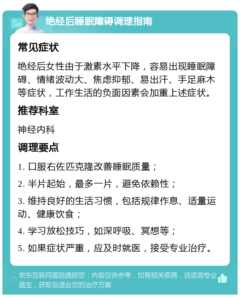 绝经后睡眠障碍调理指南 常见症状 绝经后女性由于激素水平下降，容易出现睡眠障碍、情绪波动大、焦虑抑郁、易出汗、手足麻木等症状，工作生活的负面因素会加重上述症状。 推荐科室 神经内科 调理要点 1. 口服右佐匹克隆改善睡眠质量； 2. 半片起始，最多一片，避免依赖性； 3. 维持良好的生活习惯，包括规律作息、适量运动、健康饮食； 4. 学习放松技巧，如深呼吸、冥想等； 5. 如果症状严重，应及时就医，接受专业治疗。