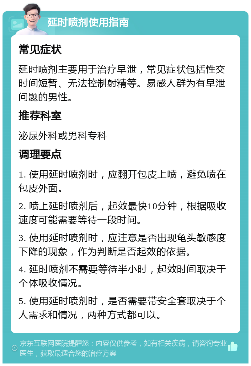 延时喷剂使用指南 常见症状 延时喷剂主要用于治疗早泄，常见症状包括性交时间短暂、无法控制射精等。易感人群为有早泄问题的男性。 推荐科室 泌尿外科或男科专科 调理要点 1. 使用延时喷剂时，应翻开包皮上喷，避免喷在包皮外面。 2. 喷上延时喷剂后，起效最快10分钟，根据吸收速度可能需要等待一段时间。 3. 使用延时喷剂时，应注意是否出现龟头敏感度下降的现象，作为判断是否起效的依据。 4. 延时喷剂不需要等待半小时，起效时间取决于个体吸收情况。 5. 使用延时喷剂时，是否需要带安全套取决于个人需求和情况，两种方式都可以。