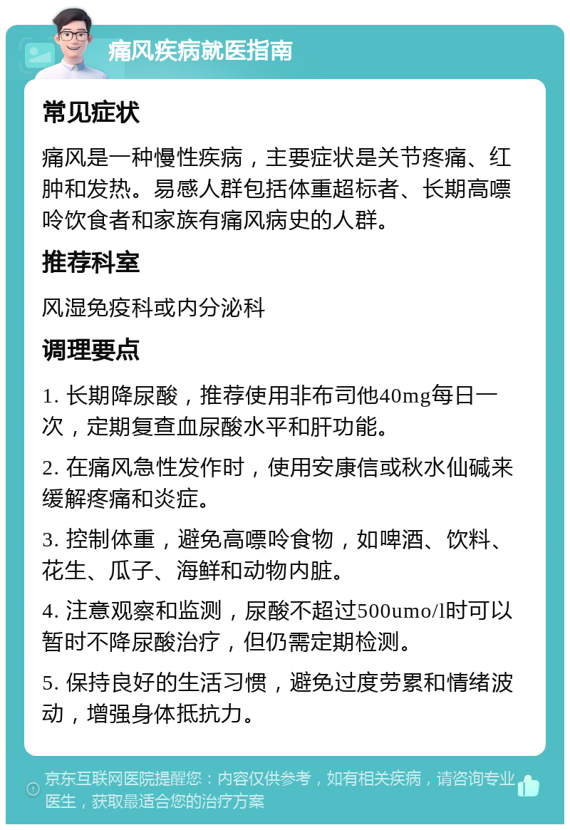 痛风疾病就医指南 常见症状 痛风是一种慢性疾病，主要症状是关节疼痛、红肿和发热。易感人群包括体重超标者、长期高嘌呤饮食者和家族有痛风病史的人群。 推荐科室 风湿免疫科或内分泌科 调理要点 1. 长期降尿酸，推荐使用非布司他40mg每日一次，定期复查血尿酸水平和肝功能。 2. 在痛风急性发作时，使用安康信或秋水仙碱来缓解疼痛和炎症。 3. 控制体重，避免高嘌呤食物，如啤酒、饮料、花生、瓜子、海鲜和动物内脏。 4. 注意观察和监测，尿酸不超过500umo/l时可以暂时不降尿酸治疗，但仍需定期检测。 5. 保持良好的生活习惯，避免过度劳累和情绪波动，增强身体抵抗力。