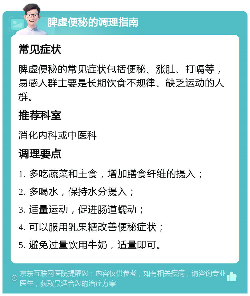 脾虚便秘的调理指南 常见症状 脾虚便秘的常见症状包括便秘、涨肚、打嗝等，易感人群主要是长期饮食不规律、缺乏运动的人群。 推荐科室 消化内科或中医科 调理要点 1. 多吃蔬菜和主食，增加膳食纤维的摄入； 2. 多喝水，保持水分摄入； 3. 适量运动，促进肠道蠕动； 4. 可以服用乳果糖改善便秘症状； 5. 避免过量饮用牛奶，适量即可。