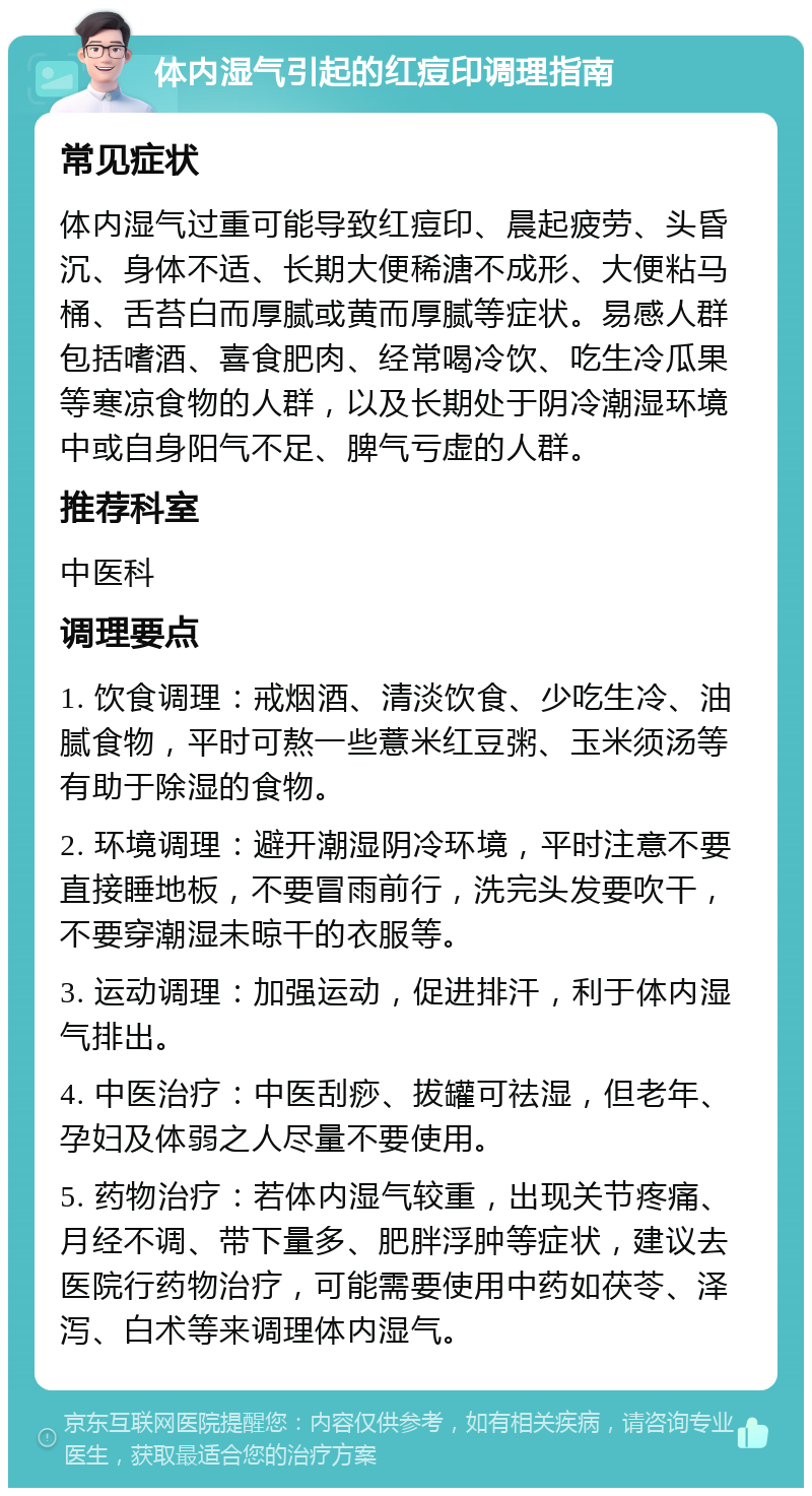 体内湿气引起的红痘印调理指南 常见症状 体内湿气过重可能导致红痘印、晨起疲劳、头昏沉、身体不适、长期大便稀溏不成形、大便粘马桶、舌苔白而厚腻或黄而厚腻等症状。易感人群包括嗜酒、喜食肥肉、经常喝冷饮、吃生冷瓜果等寒凉食物的人群，以及长期处于阴冷潮湿环境中或自身阳气不足、脾气亏虚的人群。 推荐科室 中医科 调理要点 1. 饮食调理：戒烟酒、清淡饮食、少吃生冷、油腻食物，平时可熬一些薏米红豆粥、玉米须汤等有助于除湿的食物。 2. 环境调理：避开潮湿阴冷环境，平时注意不要直接睡地板，不要冒雨前行，洗完头发要吹干，不要穿潮湿未晾干的衣服等。 3. 运动调理：加强运动，促进排汗，利于体内湿气排出。 4. 中医治疗：中医刮痧、拔罐可祛湿，但老年、孕妇及体弱之人尽量不要使用。 5. 药物治疗：若体内湿气较重，出现关节疼痛、月经不调、带下量多、肥胖浮肿等症状，建议去医院行药物治疗，可能需要使用中药如茯苓、泽泻、白术等来调理体内湿气。