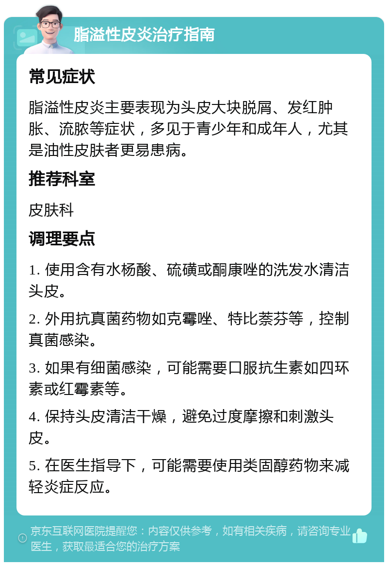 脂溢性皮炎治疗指南 常见症状 脂溢性皮炎主要表现为头皮大块脱屑、发红肿胀、流脓等症状，多见于青少年和成年人，尤其是油性皮肤者更易患病。 推荐科室 皮肤科 调理要点 1. 使用含有水杨酸、硫磺或酮康唑的洗发水清洁头皮。 2. 外用抗真菌药物如克霉唑、特比萘芬等，控制真菌感染。 3. 如果有细菌感染，可能需要口服抗生素如四环素或红霉素等。 4. 保持头皮清洁干燥，避免过度摩擦和刺激头皮。 5. 在医生指导下，可能需要使用类固醇药物来减轻炎症反应。