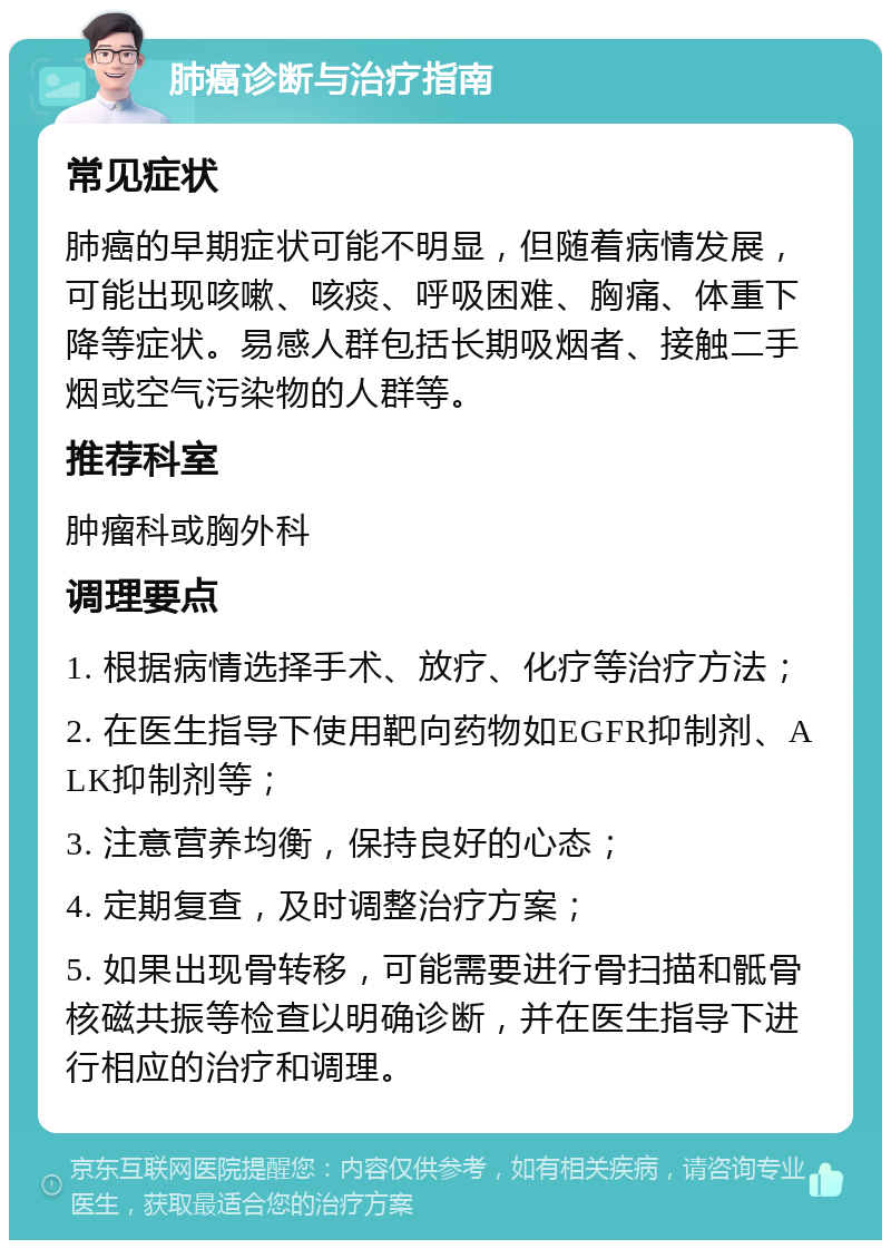 肺癌诊断与治疗指南 常见症状 肺癌的早期症状可能不明显，但随着病情发展，可能出现咳嗽、咳痰、呼吸困难、胸痛、体重下降等症状。易感人群包括长期吸烟者、接触二手烟或空气污染物的人群等。 推荐科室 肿瘤科或胸外科 调理要点 1. 根据病情选择手术、放疗、化疗等治疗方法； 2. 在医生指导下使用靶向药物如EGFR抑制剂、ALK抑制剂等； 3. 注意营养均衡，保持良好的心态； 4. 定期复查，及时调整治疗方案； 5. 如果出现骨转移，可能需要进行骨扫描和骶骨核磁共振等检查以明确诊断，并在医生指导下进行相应的治疗和调理。