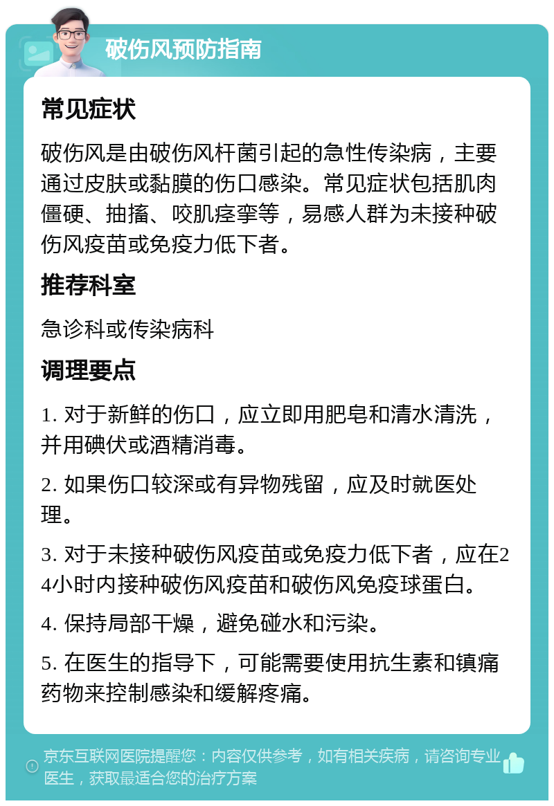 破伤风预防指南 常见症状 破伤风是由破伤风杆菌引起的急性传染病，主要通过皮肤或黏膜的伤口感染。常见症状包括肌肉僵硬、抽搐、咬肌痉挛等，易感人群为未接种破伤风疫苗或免疫力低下者。 推荐科室 急诊科或传染病科 调理要点 1. 对于新鲜的伤口，应立即用肥皂和清水清洗，并用碘伏或酒精消毒。 2. 如果伤口较深或有异物残留，应及时就医处理。 3. 对于未接种破伤风疫苗或免疫力低下者，应在24小时内接种破伤风疫苗和破伤风免疫球蛋白。 4. 保持局部干燥，避免碰水和污染。 5. 在医生的指导下，可能需要使用抗生素和镇痛药物来控制感染和缓解疼痛。